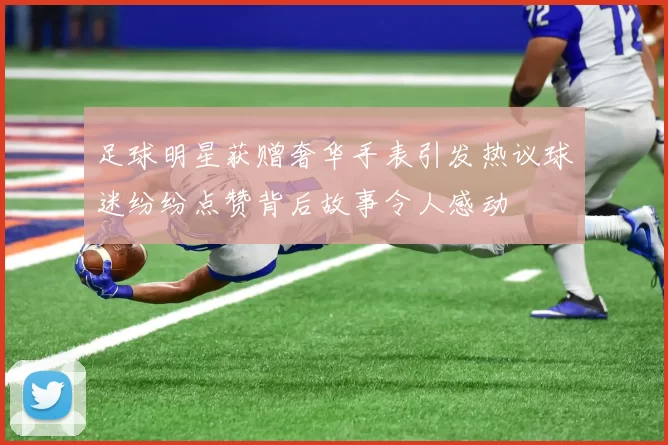 足球明星获赠奢华手表引发热议球迷纷纷点赞背后故事令人感动