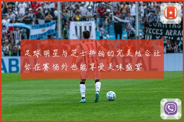 足球明星与芝士热狗的完美结合让你在赛场外也能享受美味盛宴