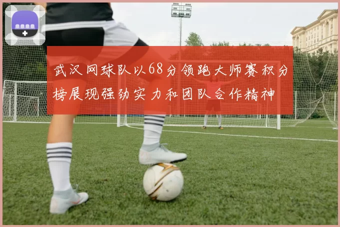 武汉网球队以68分领跑大师赛积分榜展现强劲实力和团队合作精神