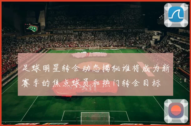 足球明星转会动态揭秘谁将成为新赛季的焦点球员和热门转会目标