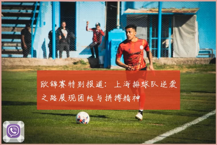 欧锦赛特别报道：上海排球队逆袭之路展现团结与拼搏精神