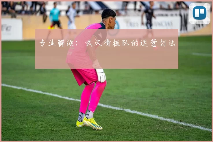 专业解读：武汉滑板队的运营打法