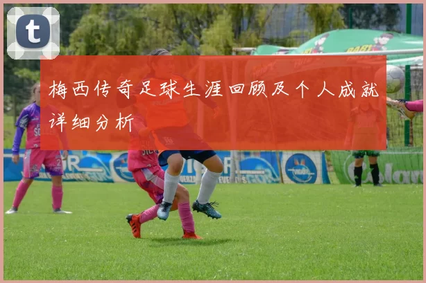 梅西传奇足球生涯回顾及个人成就详细分析