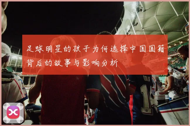 足球明星的孩子为何选择中国国籍背后的故事与影响分析